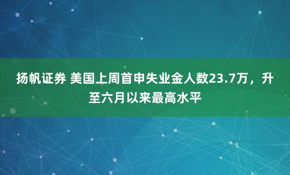扬帆证券 美国上周首申失业金人数23.7万，升至六月以来最高水平