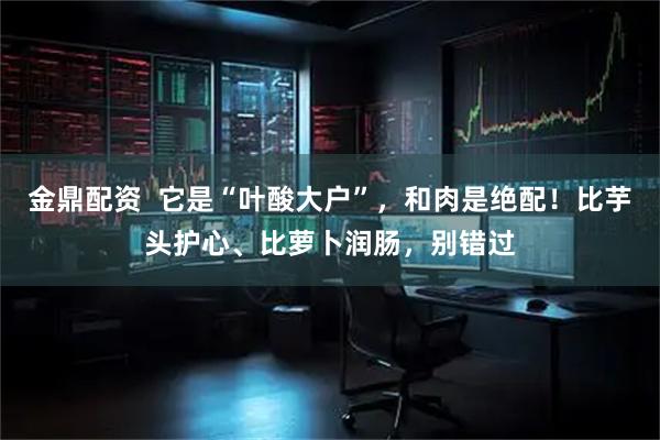 金鼎配资  它是“叶酸大户”，和肉是绝配！比芋头护心、比萝卜润肠，别错过