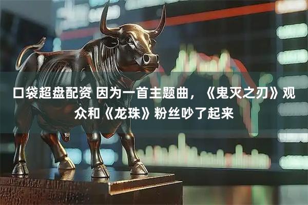 口袋超盘配资 因为一首主题曲，《鬼灭之刃》观众和《龙珠》粉丝吵了起来