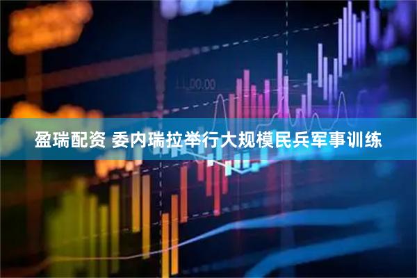 盈瑞配资 委内瑞拉举行大规模民兵军事训练