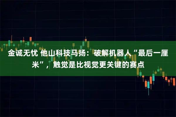 金诚无忧 他山科技马扬：破解机器人“最后一厘米”，触觉是比视觉更关键的赛点