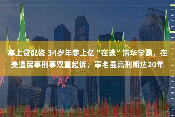 塞上贷配资 34岁年薪上亿“在逃”清华学霸，在美遭民事刑事双重起诉，罪名最高刑期达20年