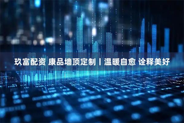 玖富配资 康品墙顶定制丨温暖自愈 诠释美好