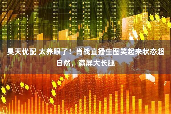 昊天优配 太养眼了！肖战直播生图笑起来状态超自然，满屏大长腿