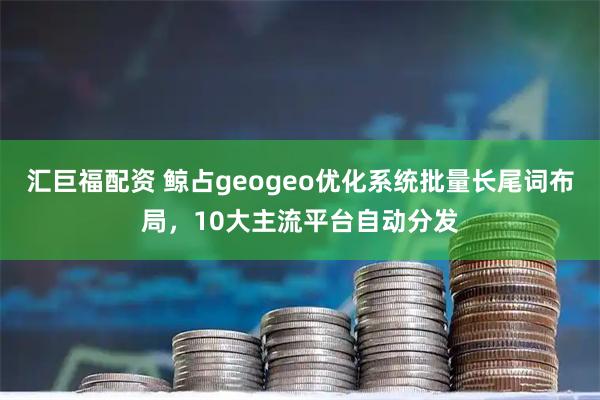汇巨福配资 鲸占geogeo优化系统批量长尾词布局，10大主流平台自动分发