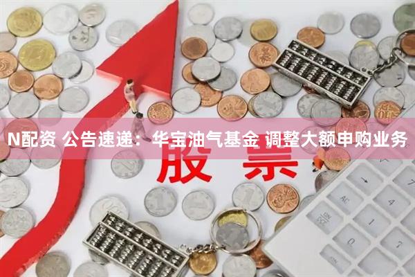 N配资 公告速递：华宝油气基金 调整大额申购业务