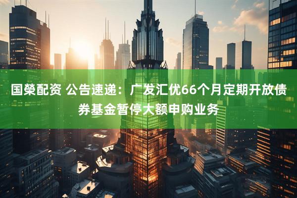 国榮配资 公告速递：广发汇优66个月定期开放债券基金暂停大额申购业务