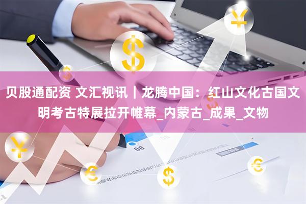 贝股通配资 文汇视讯｜龙腾中国：红山文化古国文明考古特展拉开帷幕_内蒙古_成果_文物