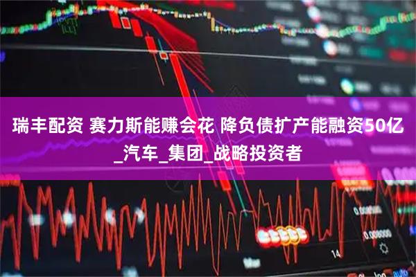 瑞丰配资 赛力斯能赚会花 降负债扩产能融资50亿_汽车_集团_战略投资者