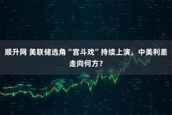 顺升网 美联储选角“宫斗戏”持续上演，中美利差走向何方？