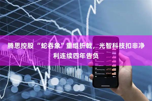 腾思控股 “蛇吞象”重组折戟，光智科技扣非净利连续四年告负