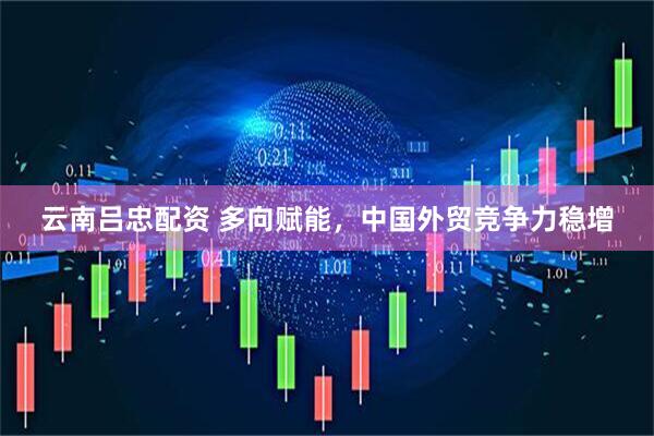 云南吕忠配资 多向赋能，中国外贸竞争力稳增