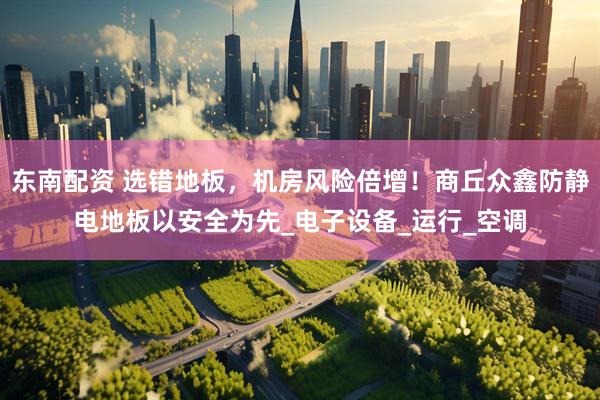 东南配资 选错地板，机房风险倍增！商丘众鑫防静电地板以安全为先_电子设备_运行_空调