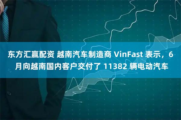 东方汇赢配资 越南汽车制造商 VinFast 表示，6 月向越南国内客户交付了 11382 辆电动汽车
