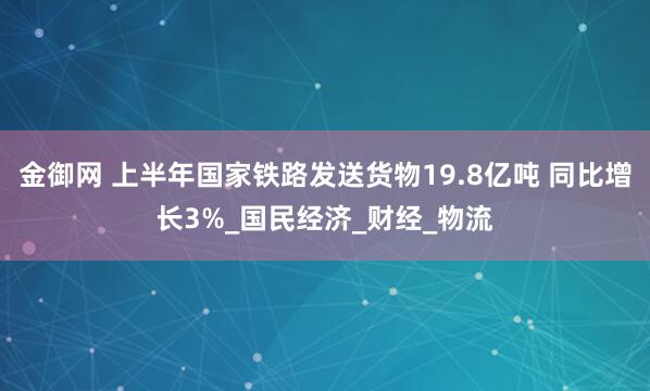 金御网 上半年国家铁路发送货物19.8亿吨 同比增长3%_国民经济_财经_物流