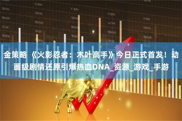 金策略 《火影忍者：木叶高手》今日正式首发！动画级剧情还原引爆热血DNA_资源_游戏_手游