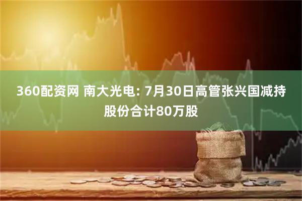 360配资网 南大光电: 7月30日高管张兴国减持股份合计80万股