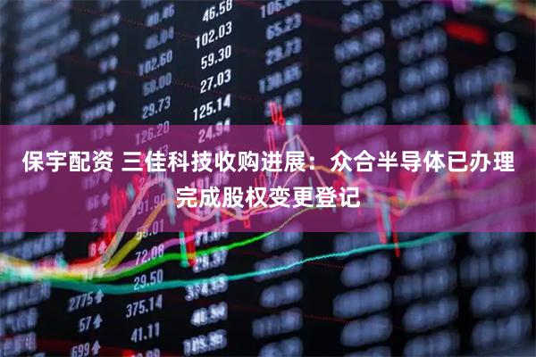 保宇配资 三佳科技收购进展：众合半导体已办理完成股权变更登记