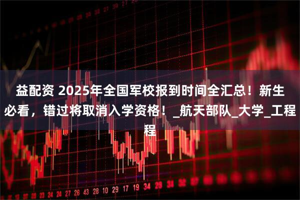 益配资 2025年全国军校报到时间全汇总！新生必看，错过将取消入学资格！_航天部队_大学_工程