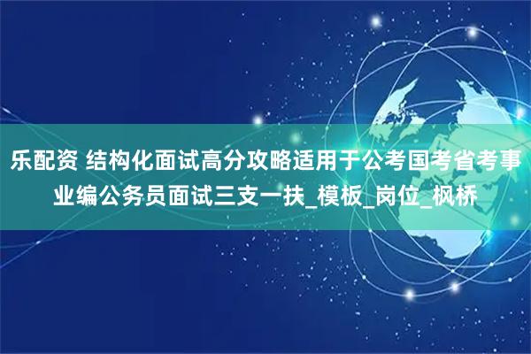乐配资 结构化面试高分攻略适用于公考国考省考事业编公务员面试三支一扶_模板_岗位_枫桥