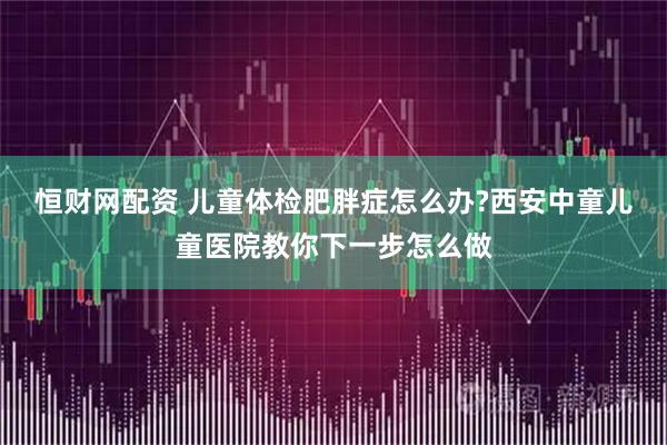 恒财网配资 儿童体检肥胖症怎么办?西安中童儿童医院教你下一步怎么做