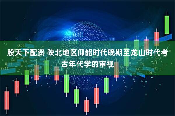 股天下配资 陕北地区仰韶时代晚期至龙山时代考古年代学的审视
