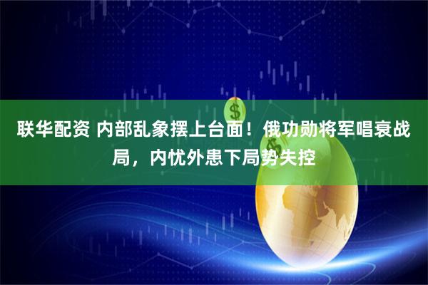 联华配资 内部乱象摆上台面！俄功勋将军唱衰战局，内忧外患下局势失控