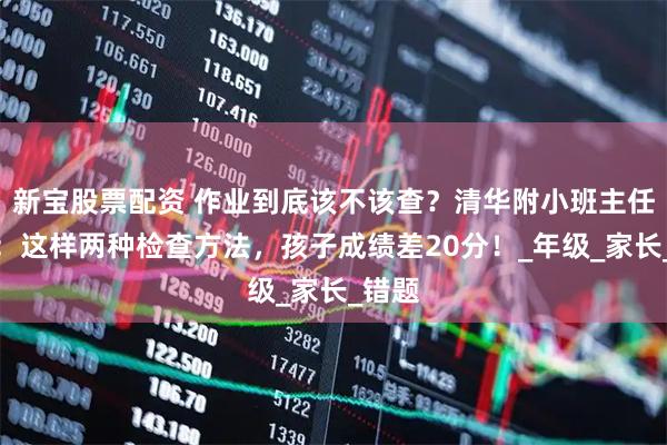 新宝股票配资 作业到底该不该查？清华附小班主任揭秘：这样两种检查方法，孩子成绩差20分！_年级_家长_错题