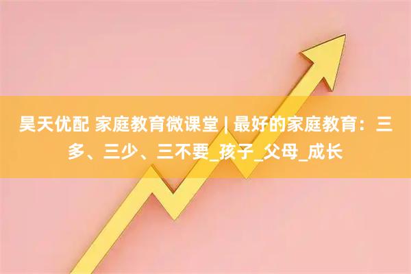 昊天优配 家庭教育微课堂 | 最好的家庭教育：三多、三少、三不要_孩子_父母_成长