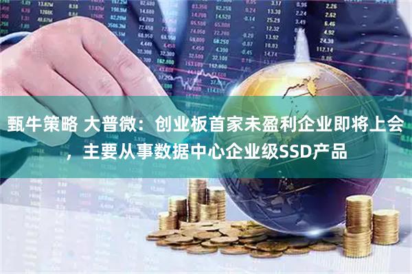 甄牛策略 大普微：创业板首家未盈利企业即将上会，主要从事数据中心企业级SSD产品