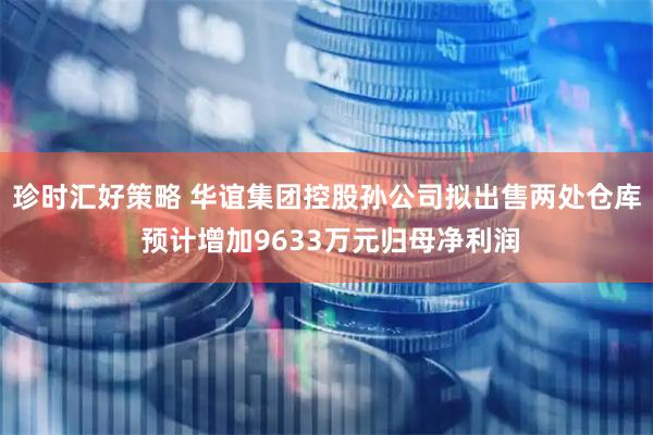珍时汇好策略 华谊集团控股孙公司拟出售两处仓库 预计增加9633万元归母净利润