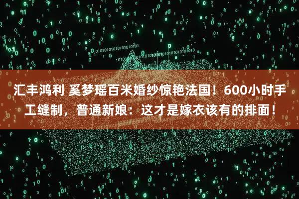 汇丰鸿利 奚梦瑶百米婚纱惊艳法国！600小时手工缝制，普通新娘：这才是嫁衣该有的排面！